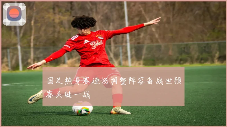 国足热身赛连场调整阵容备战世预赛关键一战