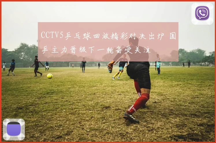 CCTV5乒乓球回放精彩对决出炉 国乒主力晋级下一轮备受关注