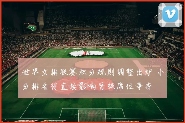 世界女排联赛积分规则调整出炉 小分排名将直接影响晋级席位争夺