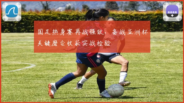 国足热身赛再战强敌，备战亚洲杯关键磨合收获实战检验