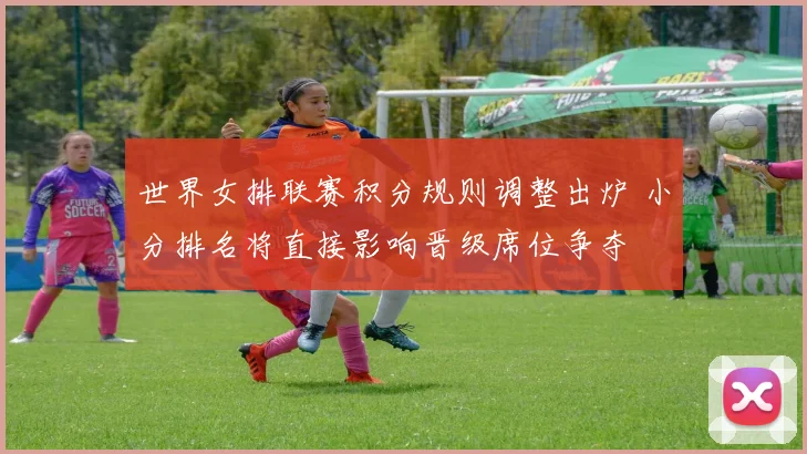 世界女排联赛积分规则调整出炉 小分排名将直接影响晋级席位争夺