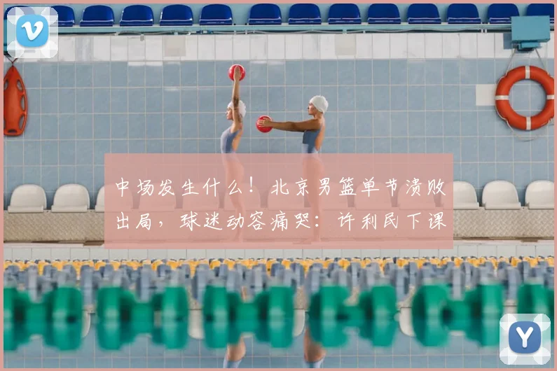 中场发生什么！北京男篮单节溃败出局，球迷动容痛哭：许利民下课