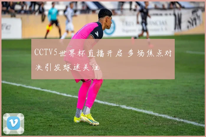 CCTV5世界杯直播开启 多场焦点对决引发球迷关注