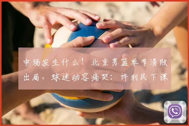 中场发生什么！北京男篮单节溃败出局，球迷动容痛哭：许利民下课