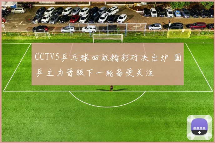 CCTV5乒乓球回放精彩对决出炉 国乒主力晋级下一轮备受关注